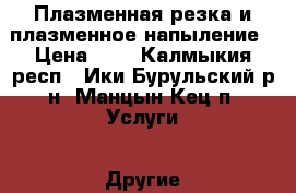 Плазменная резка и плазменное напыление › Цена ­ 4 - Калмыкия респ., Ики-Бурульский р-н, Манцын-Кец п. Услуги » Другие   